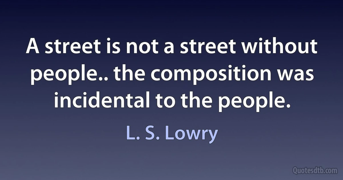 A street is not a street without people.. the composition was incidental to the people. (L. S. Lowry)