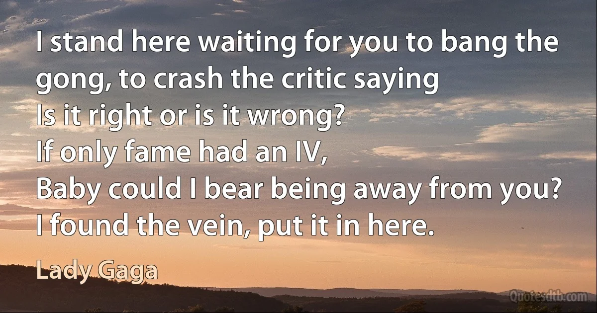 I stand here waiting for you to bang the gong, to crash the critic saying
Is it right or is it wrong?
If only fame had an IV,
Baby could I bear being away from you?
I found the vein, put it in here. (Lady Gaga)