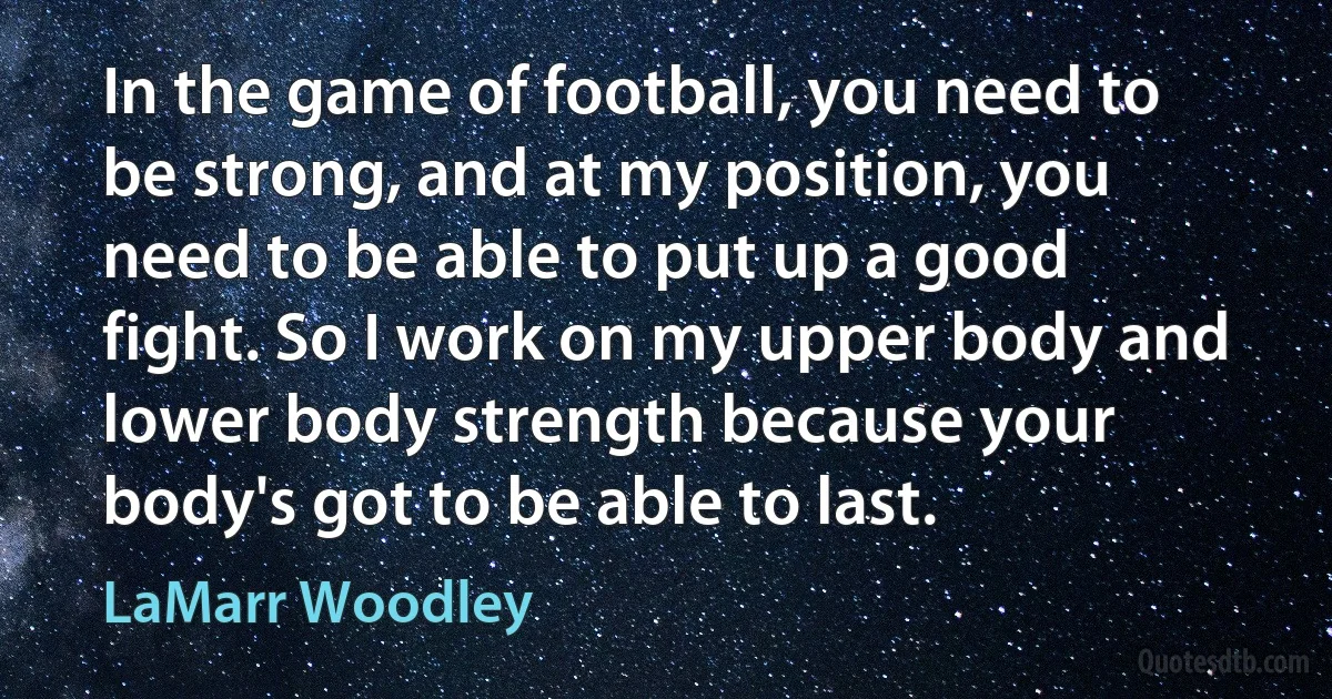 In the game of football, you need to be strong, and at my position, you need to be able to put up a good fight. So I work on my upper body and lower body strength because your body's got to be able to last. (LaMarr Woodley)