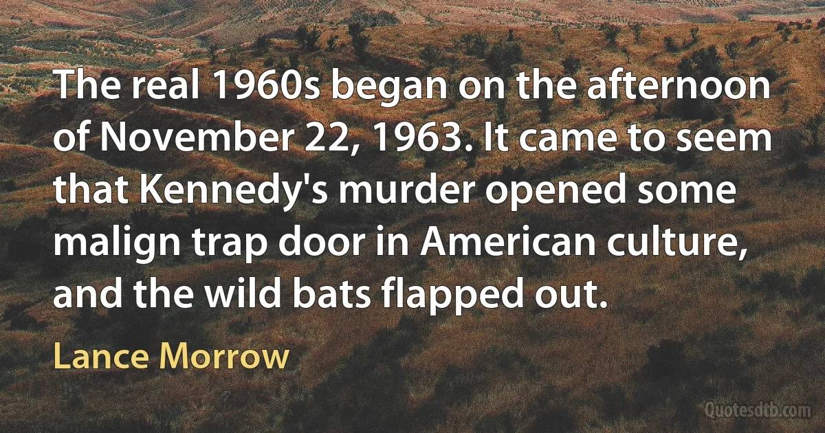 The real 1960s began on the afternoon of November 22, 1963. It came to seem that Kennedy's murder opened some malign trap door in American culture, and the wild bats flapped out. (Lance Morrow)