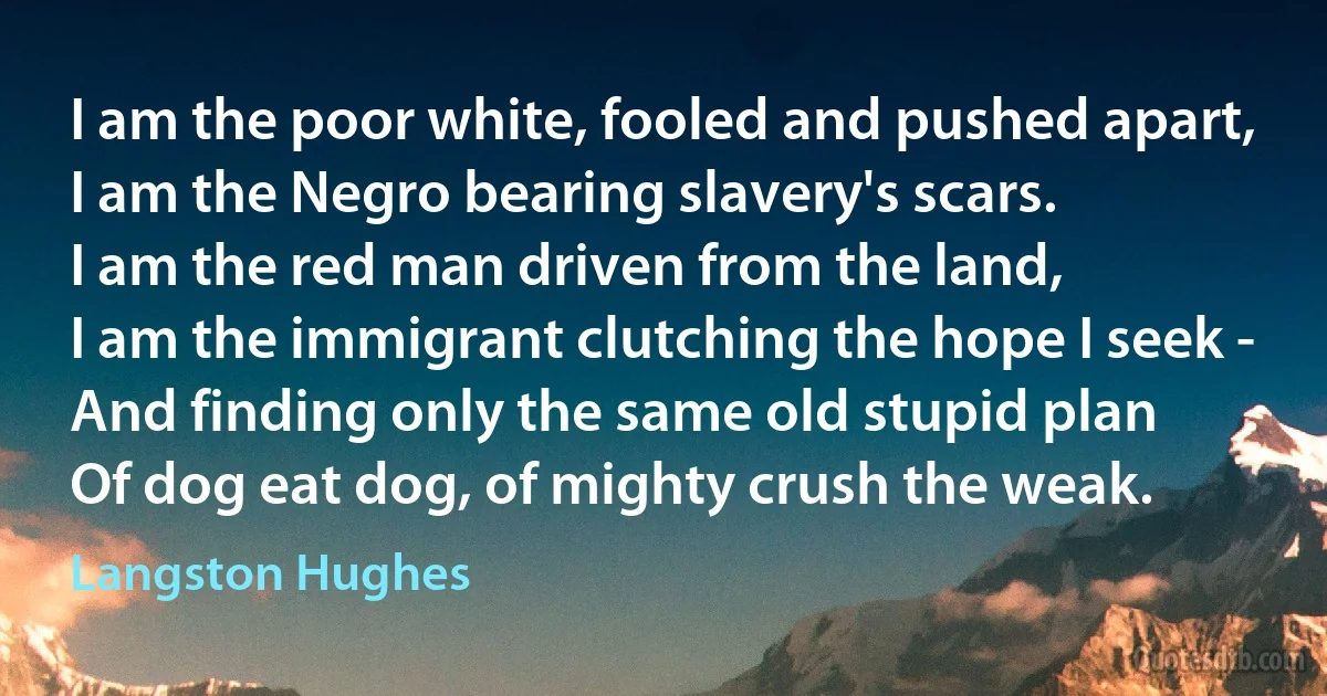 I am the poor white, fooled and pushed apart,
I am the Negro bearing slavery's scars.
I am the red man driven from the land,
I am the immigrant clutching the hope I seek -
And finding only the same old stupid plan
Of dog eat dog, of mighty crush the weak. (Langston Hughes)