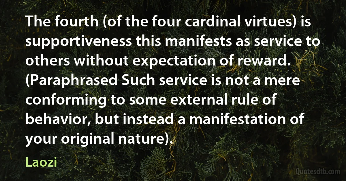 The fourth (of the four cardinal virtues) is supportiveness this manifests as service to others without expectation of reward. (Paraphrased Such service is not a mere conforming to some external rule of behavior, but instead a manifestation of your original nature). (Laozi)