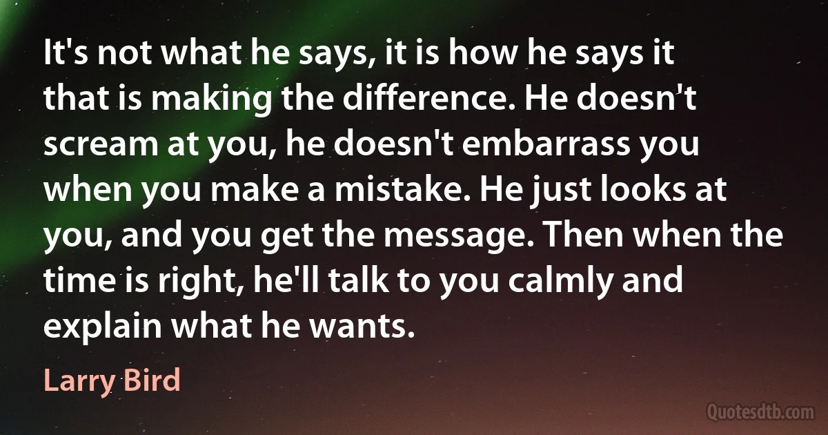 It's not what he says, it is how he says it that is making the difference. He doesn't scream at you, he doesn't embarrass you when you make a mistake. He just looks at you, and you get the message. Then when the time is right, he'll talk to you calmly and explain what he wants. (Larry Bird)