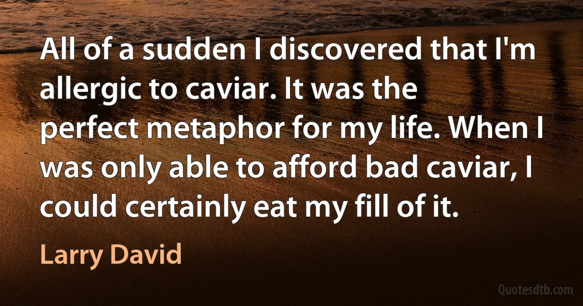 All of a sudden I discovered that I'm allergic to caviar. It was the perfect metaphor for my life. When I was only able to afford bad caviar, I could certainly eat my fill of it. (Larry David)