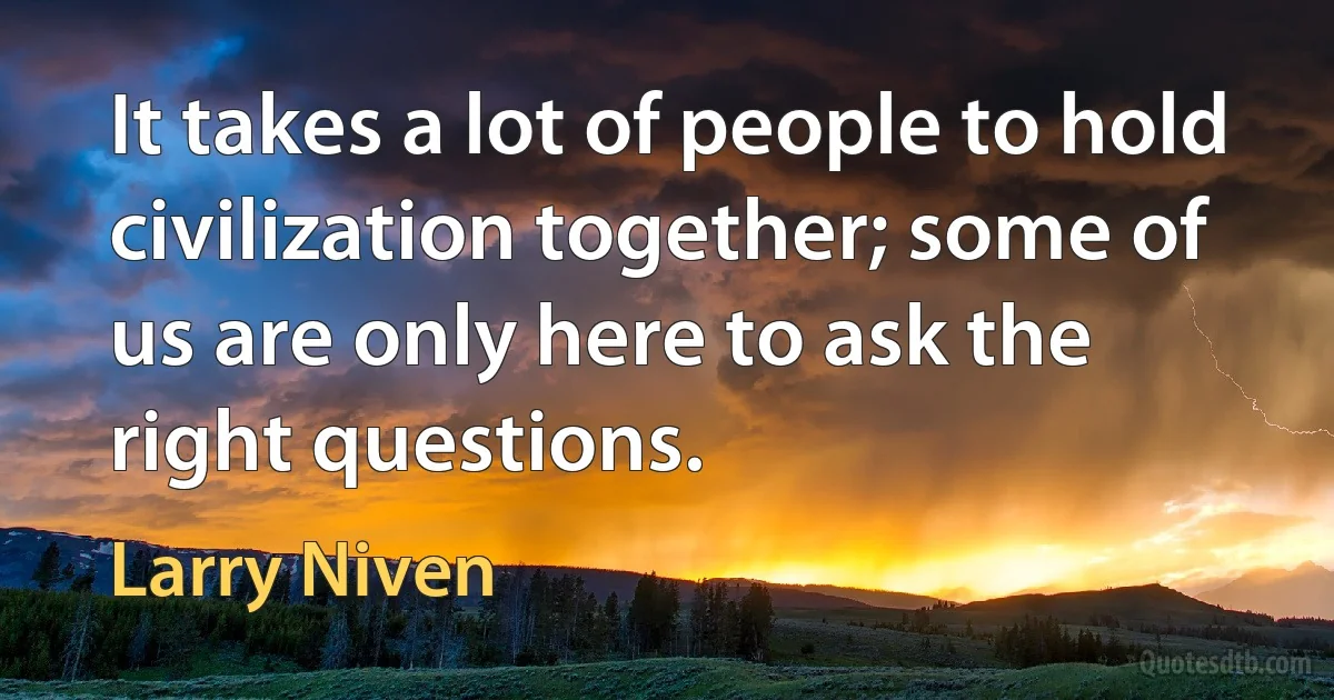 It takes a lot of people to hold civilization together; some of us are only here to ask the right questions. (Larry Niven)