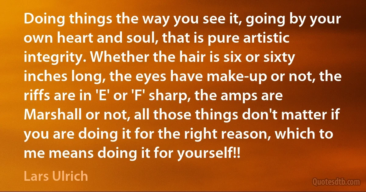 Doing things the way you see it, going by your own heart and soul, that is pure artistic integrity. Whether the hair is six or sixty inches long, the eyes have make-up or not, the riffs are in 'E' or 'F' sharp, the amps are Marshall or not, all those things don't matter if you are doing it for the right reason, which to me means doing it for yourself!! (Lars Ulrich)