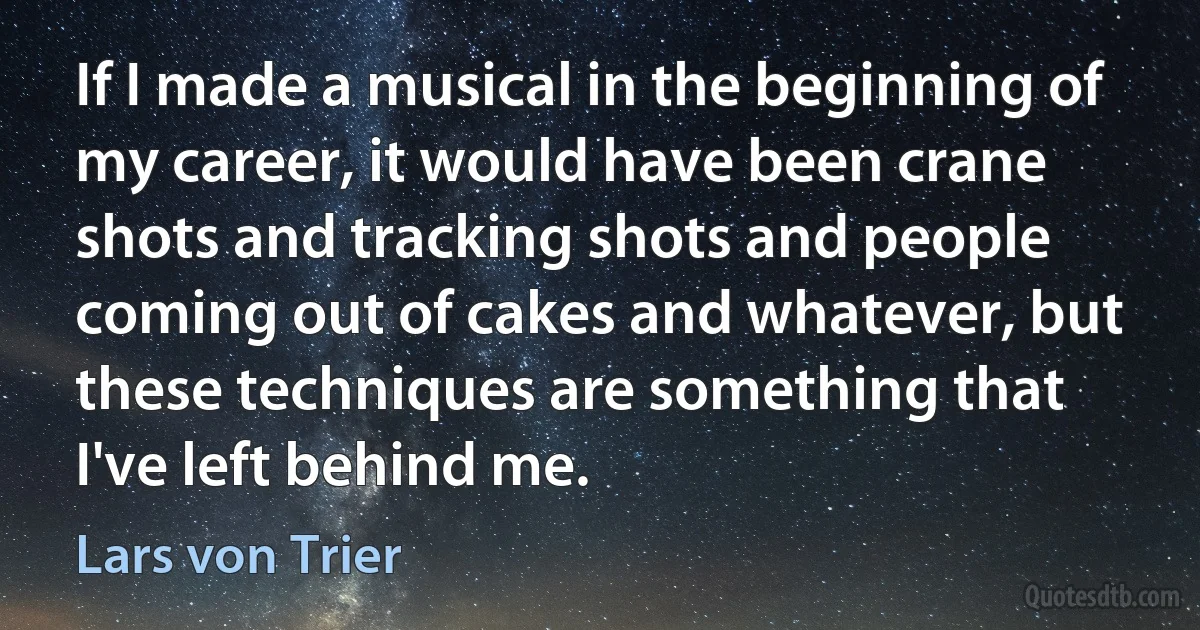 If I made a musical in the beginning of my career, it would have been crane shots and tracking shots and people coming out of cakes and whatever, but these techniques are something that I've left behind me. (Lars von Trier)