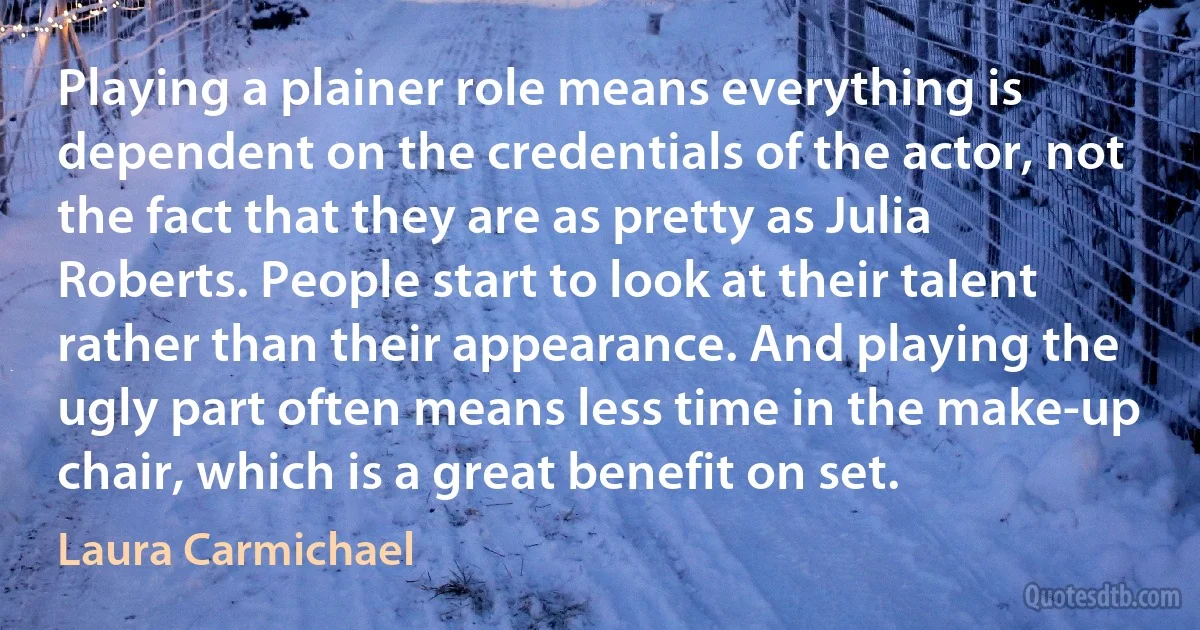 Playing a plainer role means everything is dependent on the credentials of the actor, not the fact that they are as pretty as Julia Roberts. People start to look at their talent rather than their appearance. And playing the ugly part often means less time in the make-up chair, which is a great benefit on set. (Laura Carmichael)