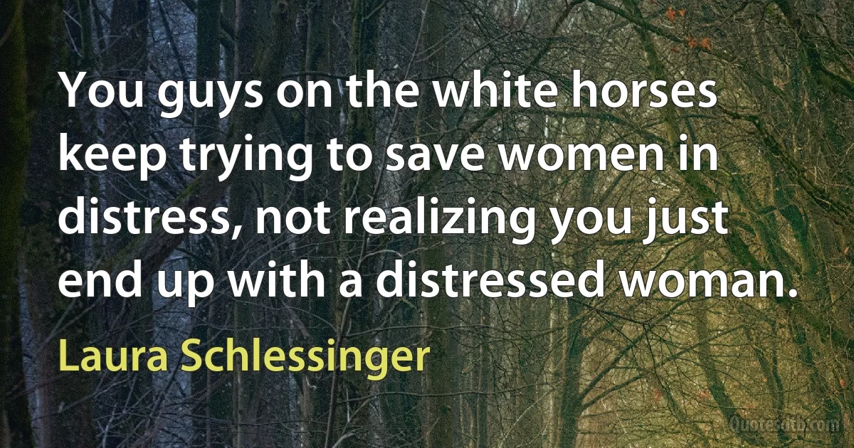 You guys on the white horses keep trying to save women in distress, not realizing you just end up with a distressed woman. (Laura Schlessinger)