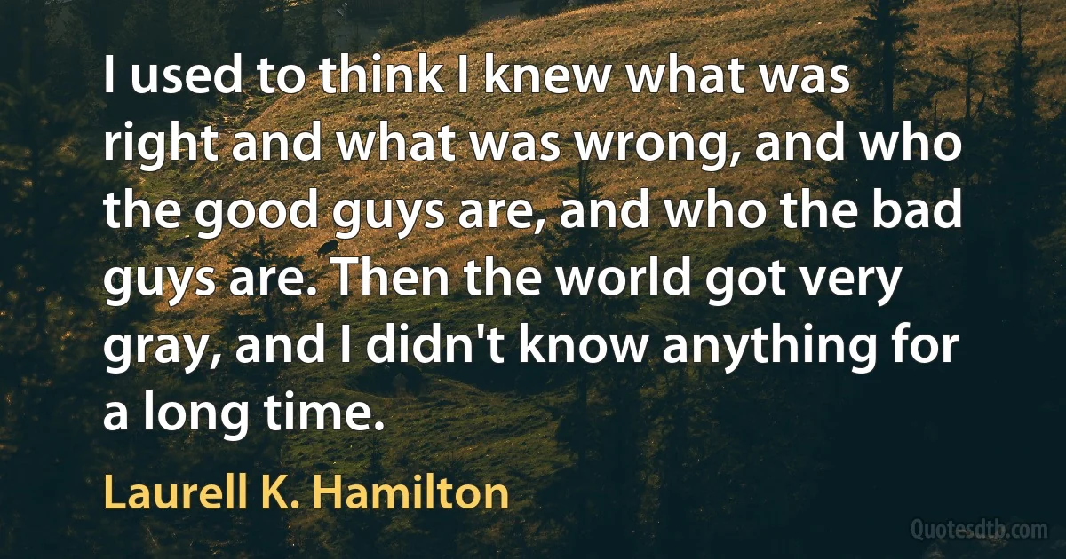 I used to think I knew what was right and what was wrong, and who the good guys are, and who the bad guys are. Then the world got very gray, and I didn't know anything for a long time. (Laurell K. Hamilton)