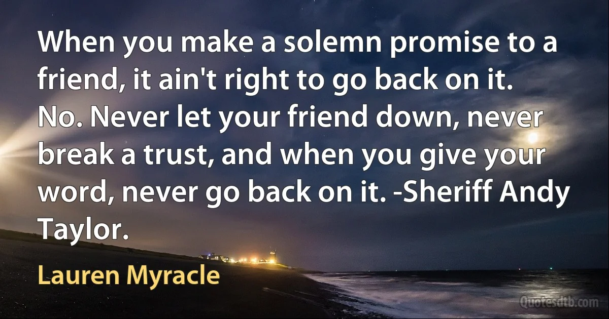 When you make a solemn promise to a friend, it ain't right to go back on it. No. Never let your friend down, never break a trust, and when you give your word, never go back on it. -Sheriff Andy Taylor. (Lauren Myracle)