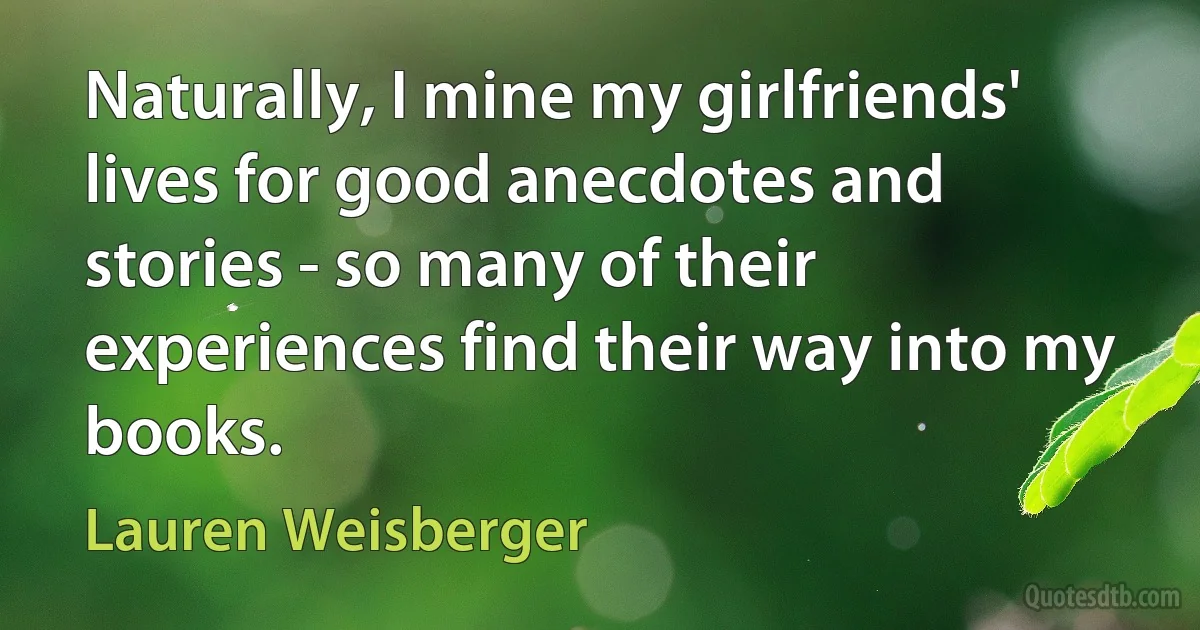 Naturally, I mine my girlfriends' lives for good anecdotes and stories - so many of their experiences find their way into my books. (Lauren Weisberger)