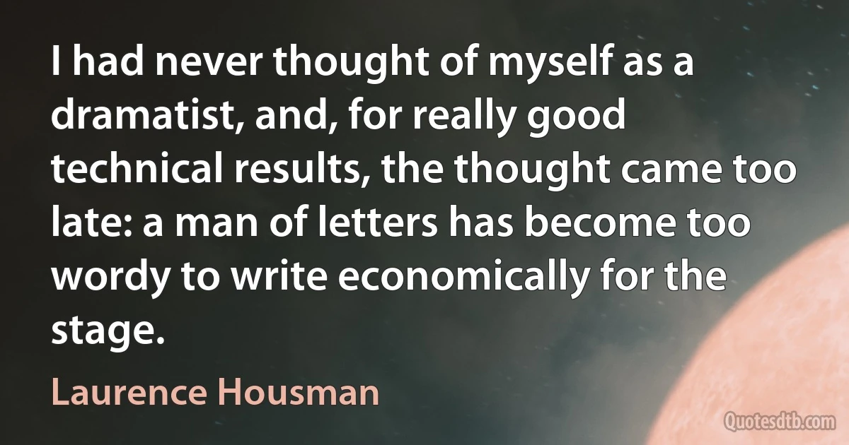 I had never thought of myself as a dramatist, and, for really good technical results, the thought came too late: a man of letters has become too wordy to write economically for the stage. (Laurence Housman)