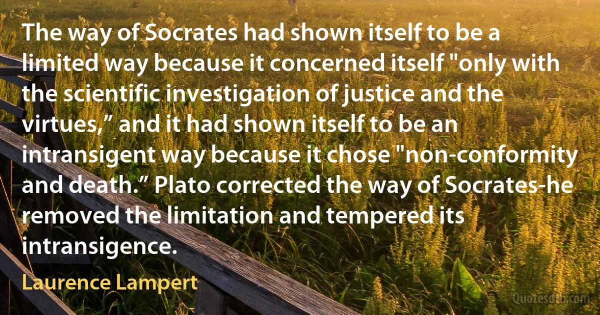 The way of Socrates had shown itself to be a limited way because it concerned itself "only with the scientific investigation of justice and the virtues,” and it had shown itself to be an intransigent way because it chose "non-conformity and death.” Plato corrected the way of Socrates-he removed the limitation and tempered its intransigence. (Laurence Lampert)