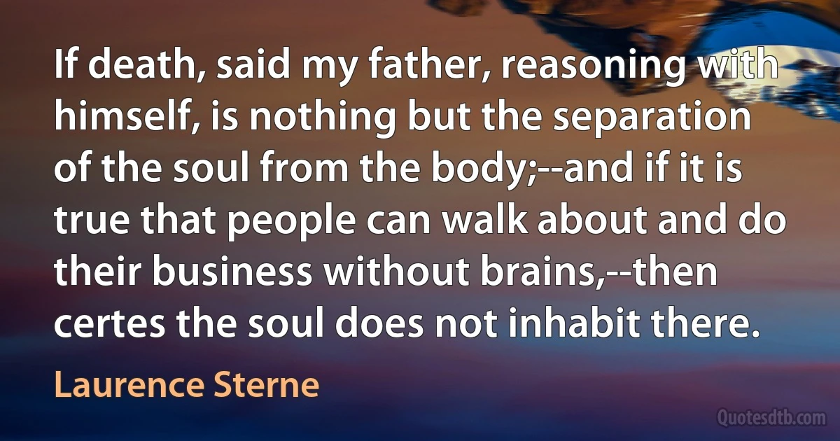 If death, said my father, reasoning with himself, is nothing but the separation of the soul from the body;--and if it is true that people can walk about and do their business without brains,--then certes the soul does not inhabit there. (Laurence Sterne)