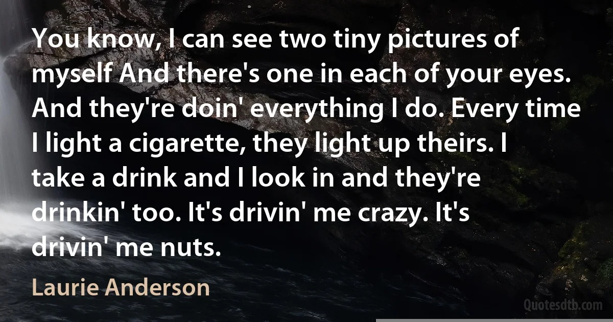 You know, I can see two tiny pictures of myself And there's one in each of your eyes. And they're doin' everything I do. Every time I light a cigarette, they light up theirs. I take a drink and I look in and they're drinkin' too. It's drivin' me crazy. It's drivin' me nuts. (Laurie Anderson)