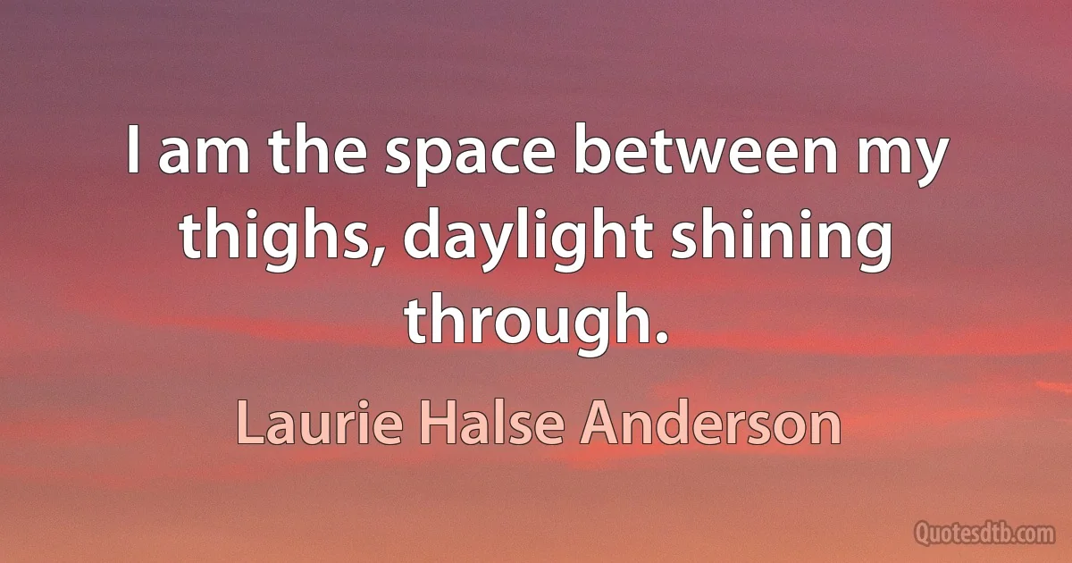 I am the space between my thighs, daylight shining through. (Laurie Halse Anderson)