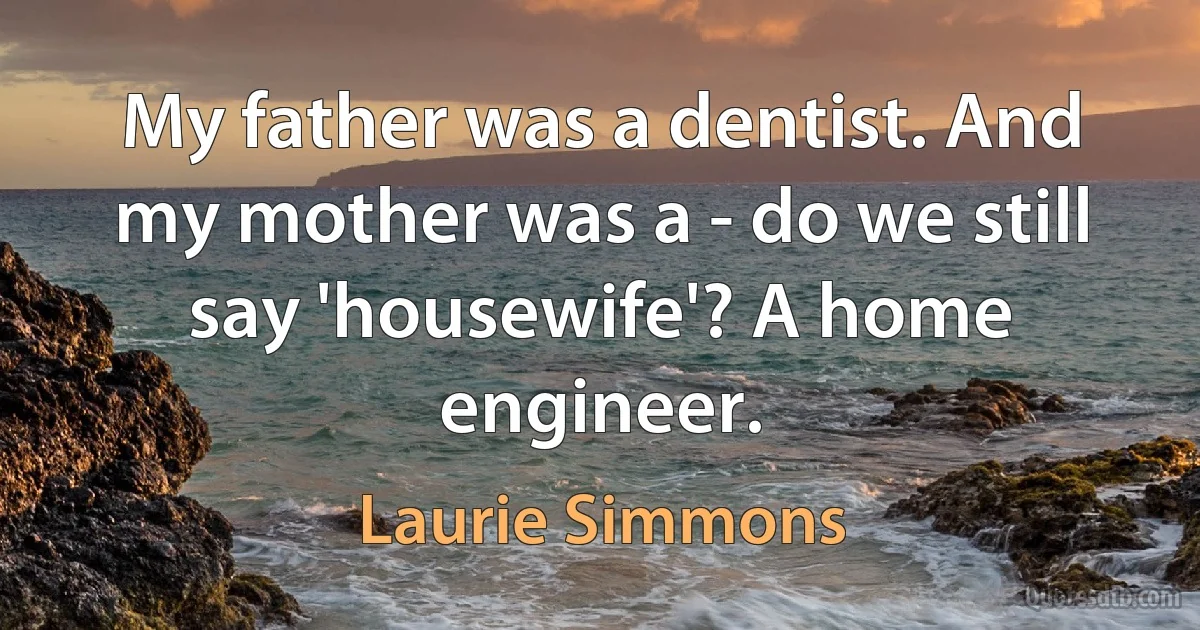 My father was a dentist. And my mother was a - do we still say 'housewife'? A home engineer. (Laurie Simmons)