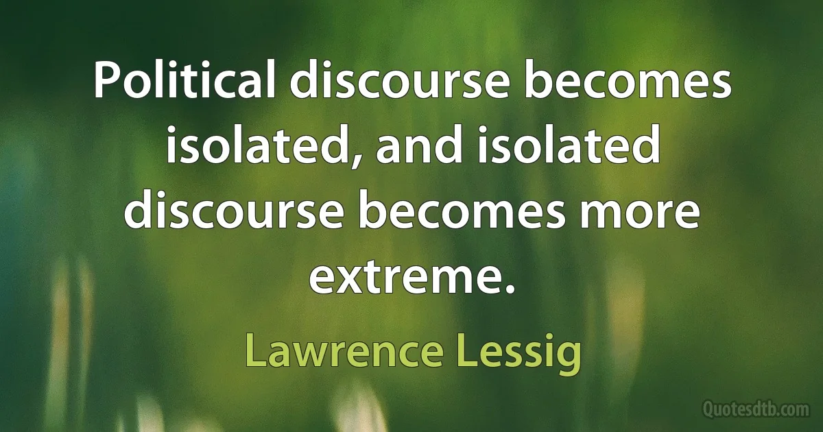 Political discourse becomes isolated, and isolated discourse becomes more extreme. (Lawrence Lessig)