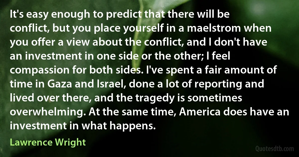 It's easy enough to predict that there will be conflict, but you place yourself in a maelstrom when you offer a view about the conflict, and I don't have an investment in one side or the other; I feel compassion for both sides. I've spent a fair amount of time in Gaza and Israel, done a lot of reporting and lived over there, and the tragedy is sometimes overwhelming. At the same time, America does have an investment in what happens. (Lawrence Wright)