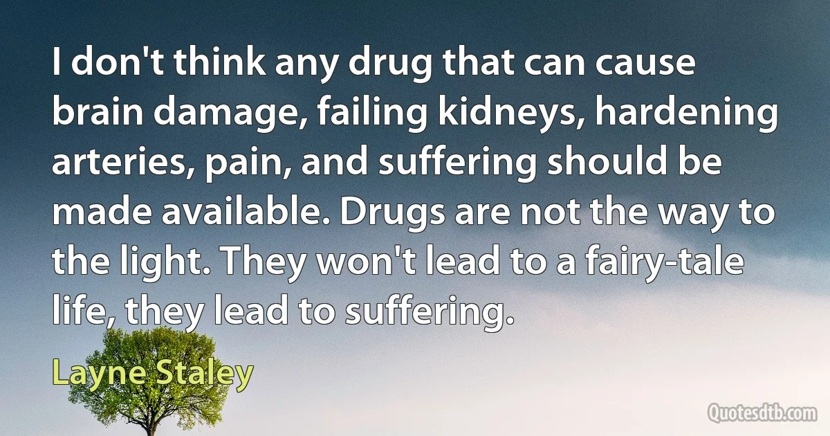 I don't think any drug that can cause brain damage, failing kidneys, hardening arteries, pain, and suffering should be made available. Drugs are not the way to the light. They won't lead to a fairy-tale life, they lead to suffering. (Layne Staley)