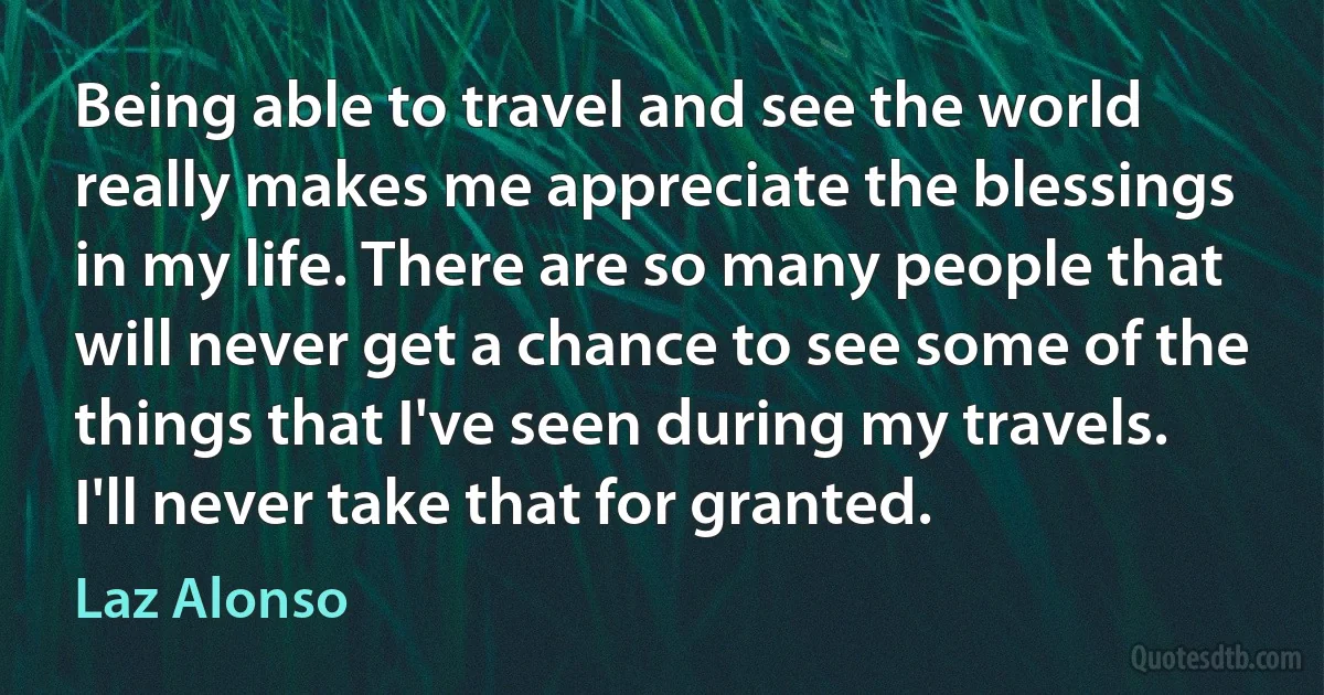 Being able to travel and see the world really makes me appreciate the blessings in my life. There are so many people that will never get a chance to see some of the things that I've seen during my travels. I'll never take that for granted. (Laz Alonso)