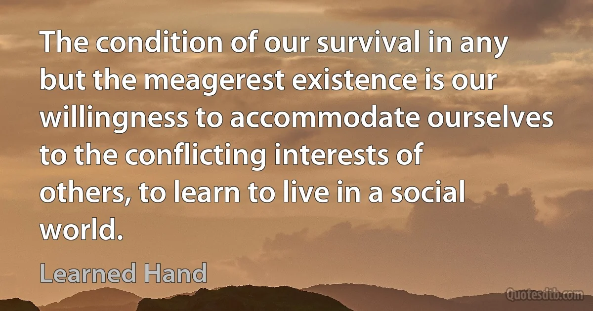 The condition of our survival in any but the meagerest existence is our willingness to accommodate ourselves to the conflicting interests of others, to learn to live in a social world. (Learned Hand)