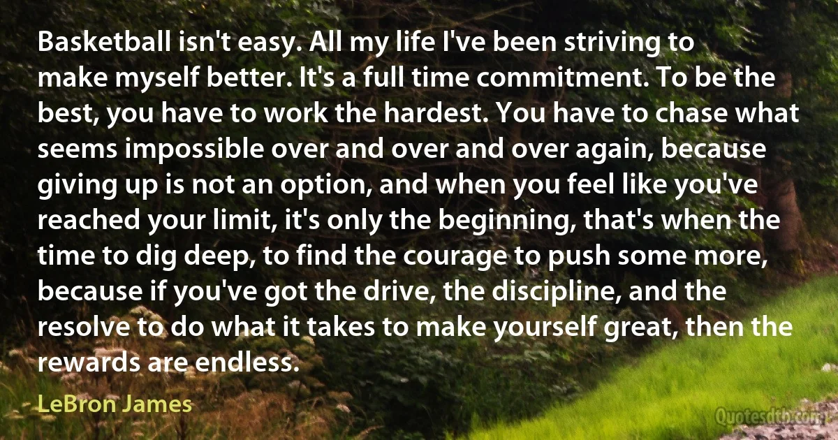 Basketball isn't easy. All my life I've been striving to make myself better. It's a full time commitment. To be the best, you have to work the hardest. You have to chase what seems impossible over and over and over again, because giving up is not an option, and when you feel like you've reached your limit, it's only the beginning, that's when the time to dig deep, to find the courage to push some more, because if you've got the drive, the discipline, and the resolve to do what it takes to make yourself great, then the rewards are endless. (LeBron James)