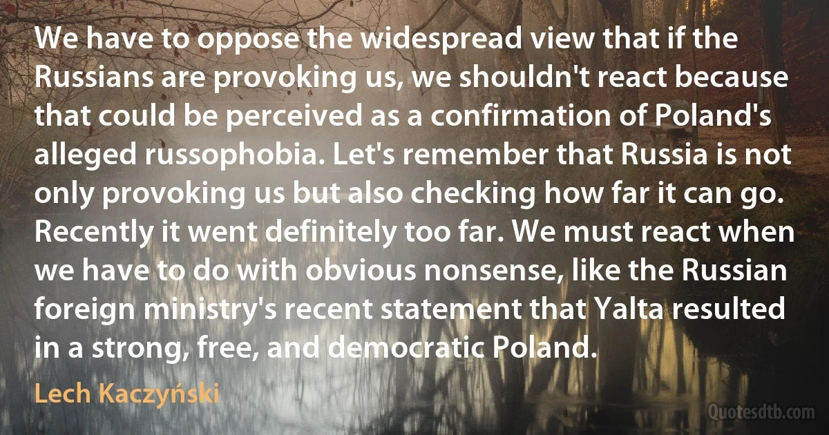 We have to oppose the widespread view that if the Russians are provoking us, we shouldn't react because that could be perceived as a confirmation of Poland's alleged russophobia. Let's remember that Russia is not only provoking us but also checking how far it can go. Recently it went definitely too far. We must react when we have to do with obvious nonsense, like the Russian foreign ministry's recent statement that Yalta resulted in a strong, free, and democratic Poland. (Lech Kaczyński)