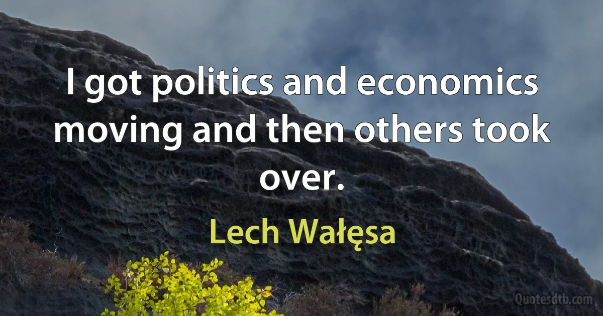 I got politics and economics moving and then others took over. (Lech Wałęsa)