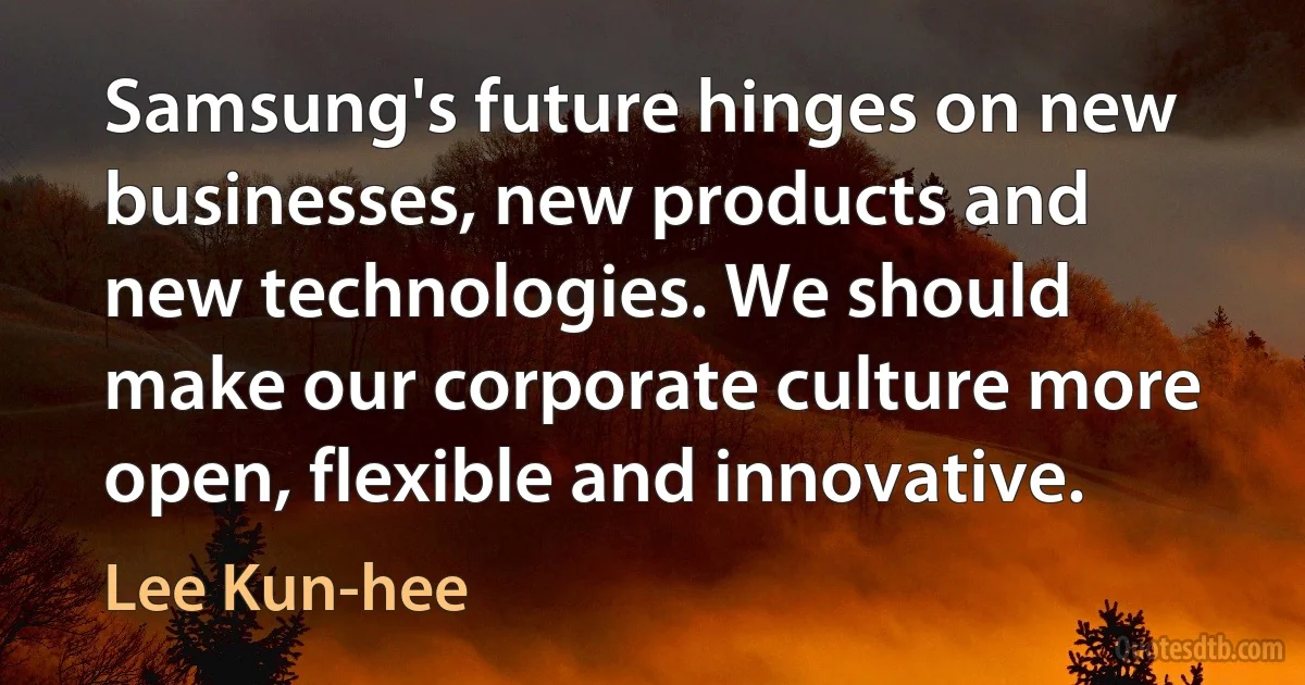 Samsung's future hinges on new businesses, new products and new technologies. We should make our corporate culture more open, flexible and innovative. (Lee Kun-hee)