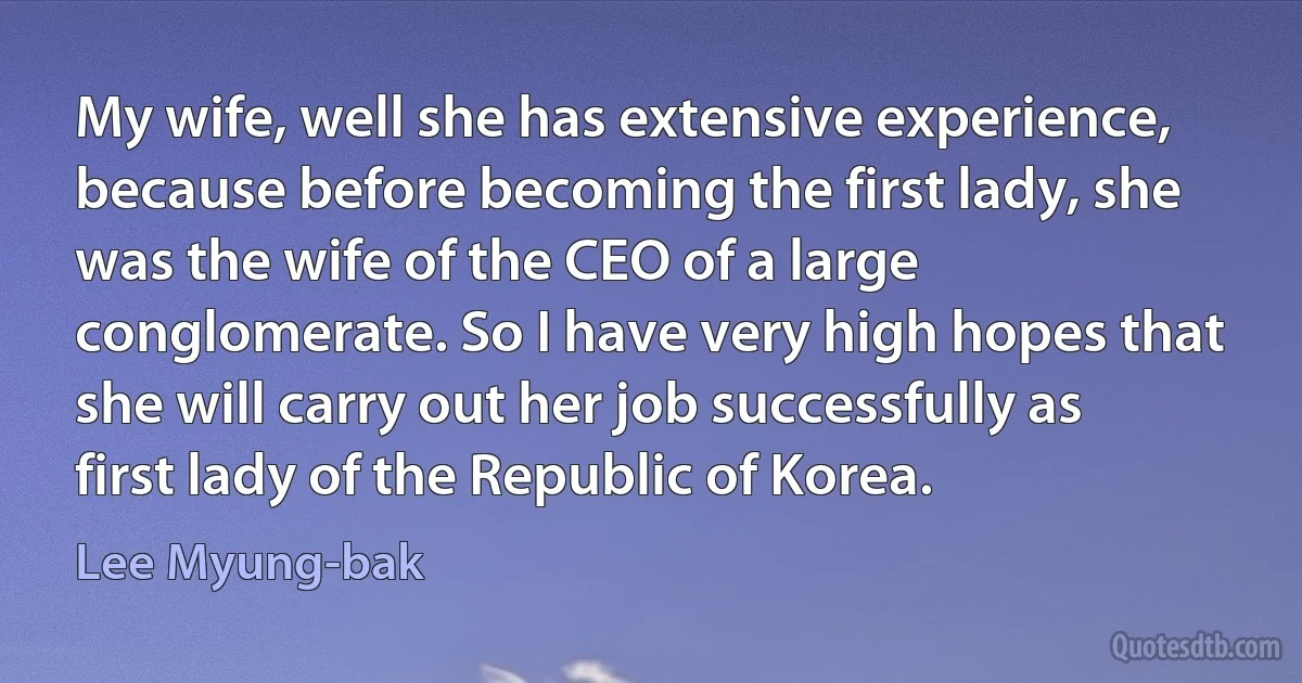 My wife, well she has extensive experience, because before becoming the first lady, she was the wife of the CEO of a large conglomerate. So I have very high hopes that she will carry out her job successfully as first lady of the Republic of Korea. (Lee Myung-bak)