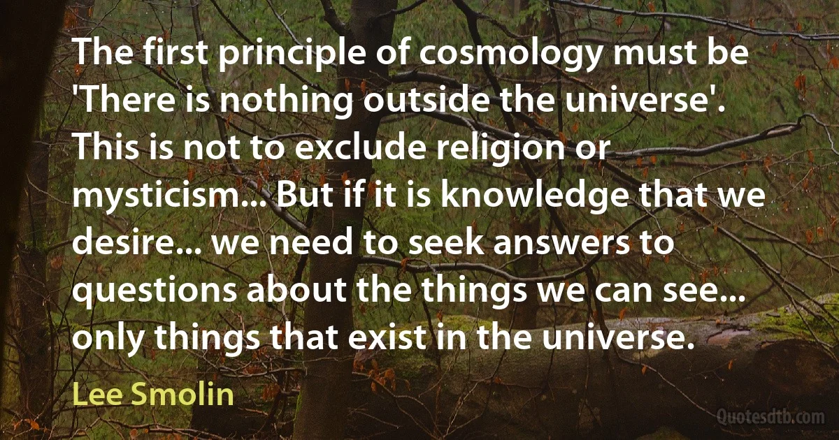 The first principle of cosmology must be 'There is nothing outside the universe'. This is not to exclude religion or mysticism... But if it is knowledge that we desire... we need to seek answers to questions about the things we can see... only things that exist in the universe. (Lee Smolin)