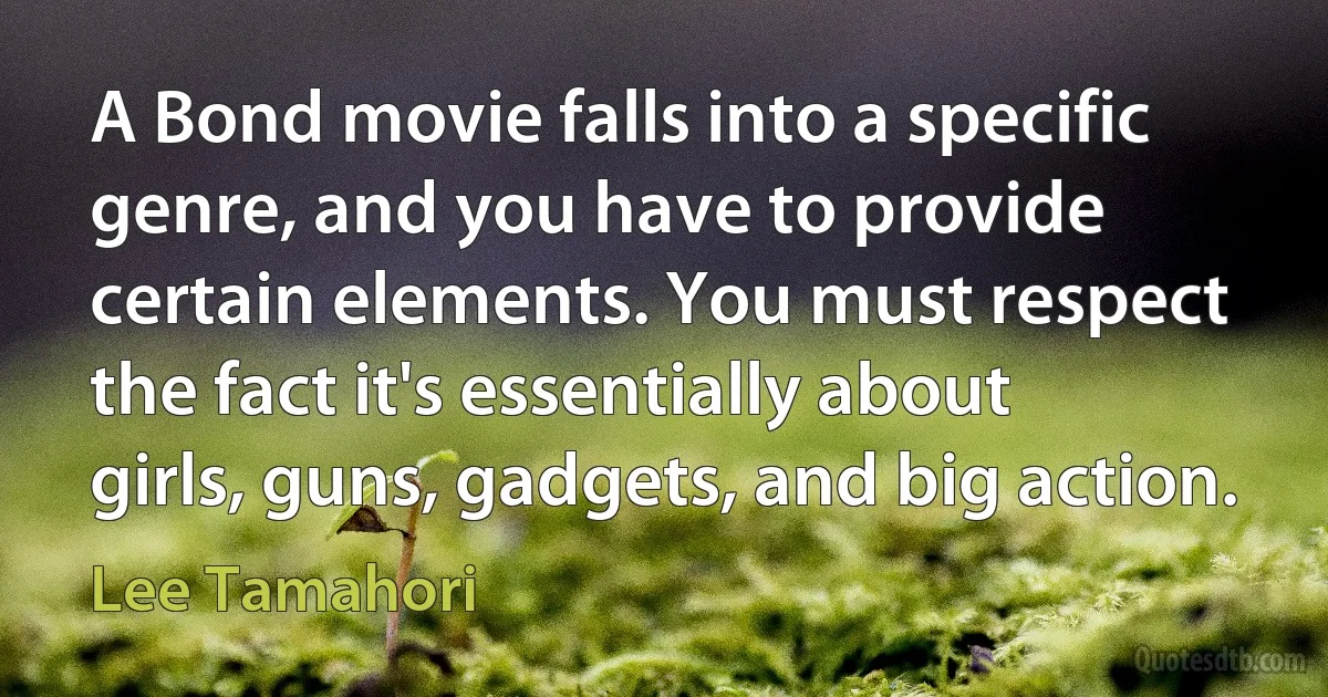 A Bond movie falls into a specific genre, and you have to provide certain elements. You must respect the fact it's essentially about girls, guns, gadgets, and big action. (Lee Tamahori)