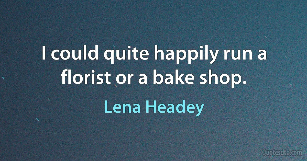 I could quite happily run a florist or a bake shop. (Lena Headey)