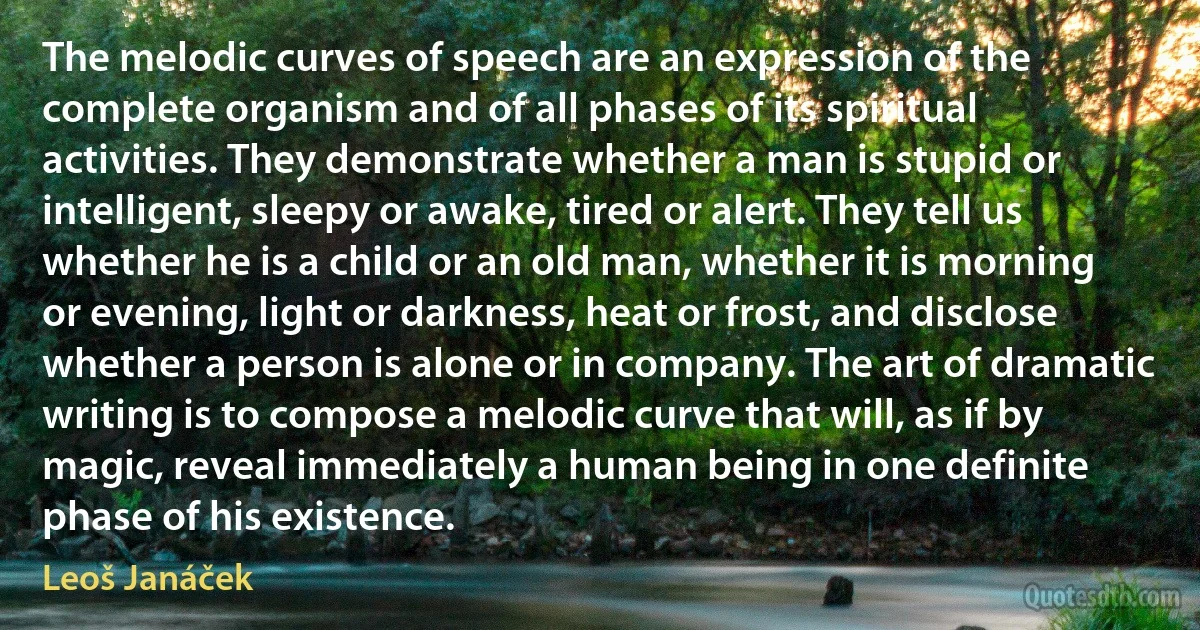 The melodic curves of speech are an expression of the complete organism and of all phases of its spiritual activities. They demonstrate whether a man is stupid or intelligent, sleepy or awake, tired or alert. They tell us whether he is a child or an old man, whether it is morning or evening, light or darkness, heat or frost, and disclose whether a person is alone or in company. The art of dramatic writing is to compose a melodic curve that will, as if by magic, reveal immediately a human being in one definite phase of his existence. (Leoš Janáček)