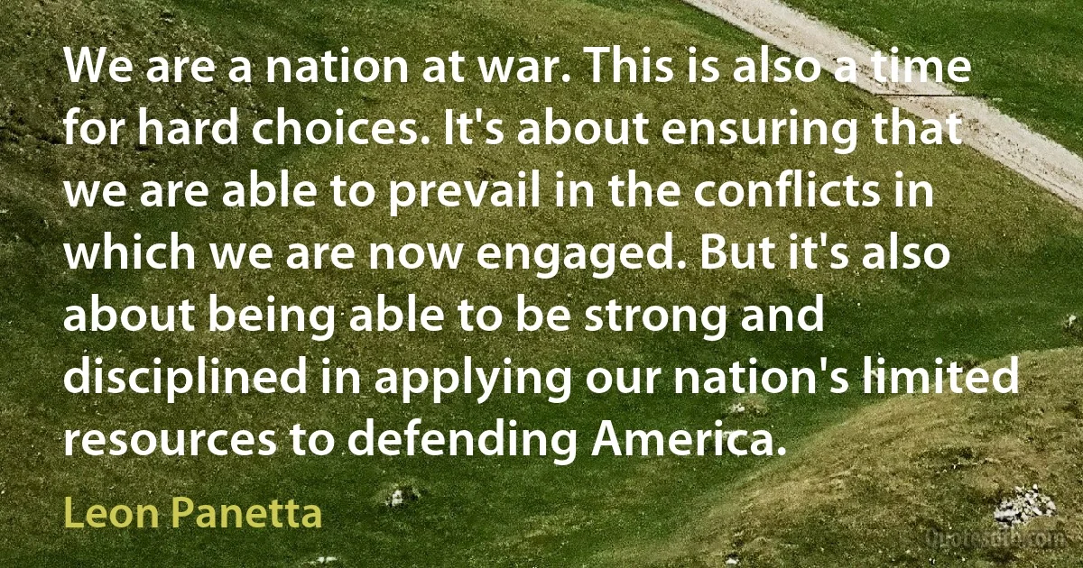 We are a nation at war. This is also a time for hard choices. It's about ensuring that we are able to prevail in the conflicts in which we are now engaged. But it's also about being able to be strong and disciplined in applying our nation's limited resources to defending America. (Leon Panetta)