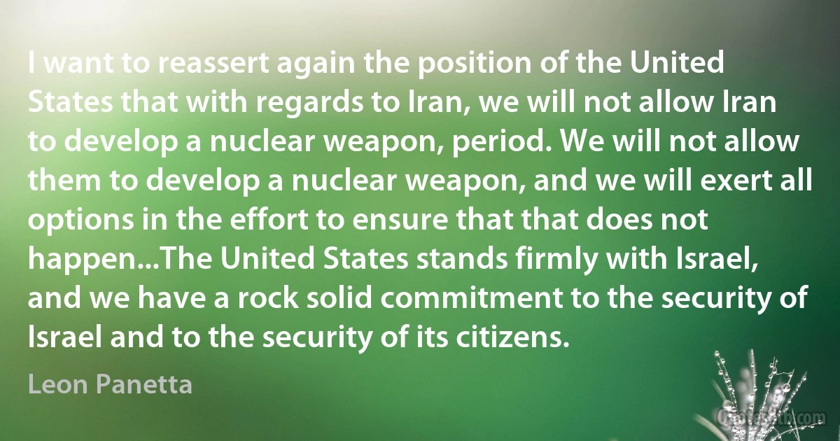 I want to reassert again the position of the United States that with regards to Iran, we will not allow Iran to develop a nuclear weapon, period. We will not allow them to develop a nuclear weapon, and we will exert all options in the effort to ensure that that does not happen...The United States stands firmly with Israel, and we have a rock solid commitment to the security of Israel and to the security of its citizens. (Leon Panetta)