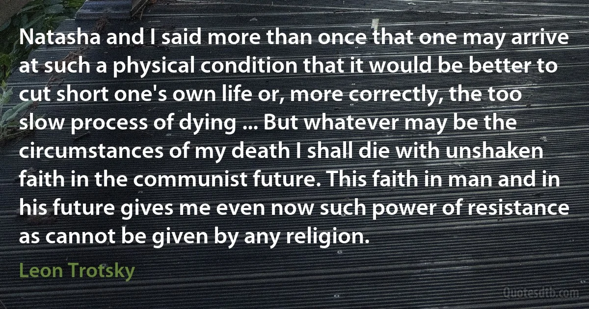 Natasha and I said more than once that one may arrive at such a physical condition that it would be better to cut short one's own life or, more correctly, the too slow process of dying ... But whatever may be the circumstances of my death I shall die with unshaken faith in the communist future. This faith in man and in his future gives me even now such power of resistance as cannot be given by any religion. (Leon Trotsky)