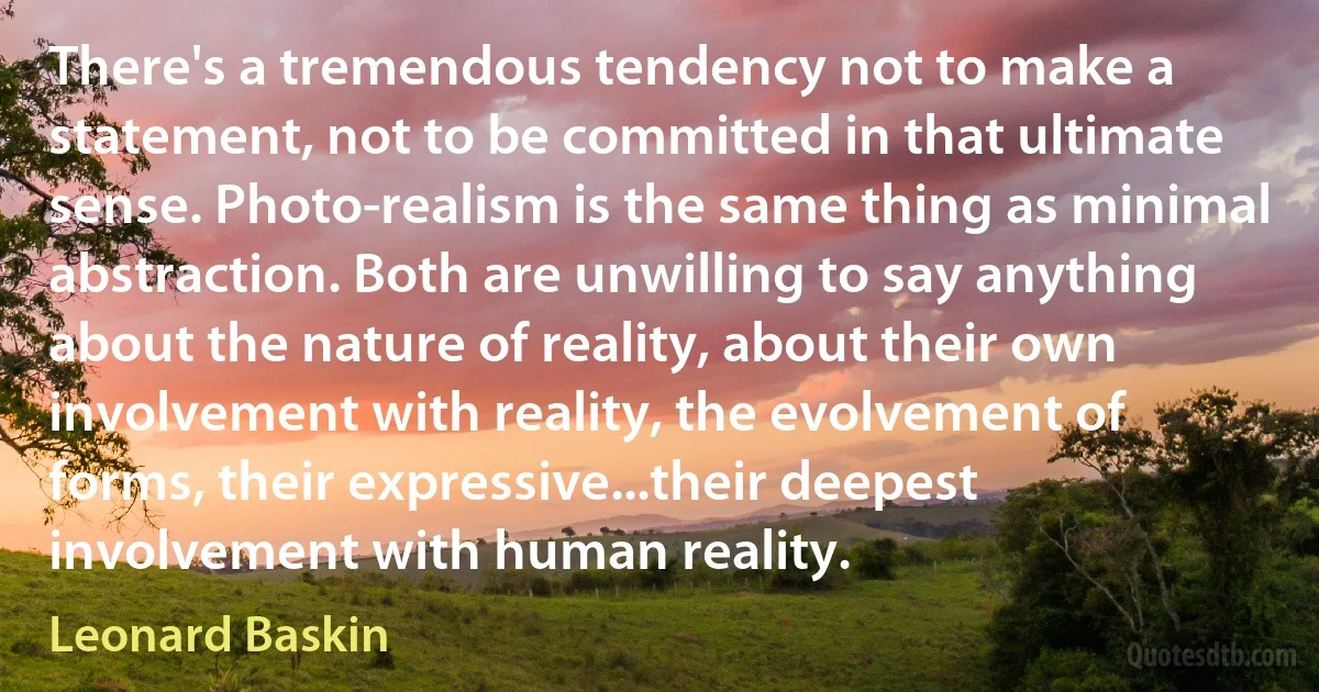 There's a tremendous tendency not to make a statement, not to be committed in that ultimate sense. Photo-realism is the same thing as minimal abstraction. Both are unwilling to say anything about the nature of reality, about their own involvement with reality, the evolvement of forms, their expressive...their deepest involvement with human reality. (Leonard Baskin)