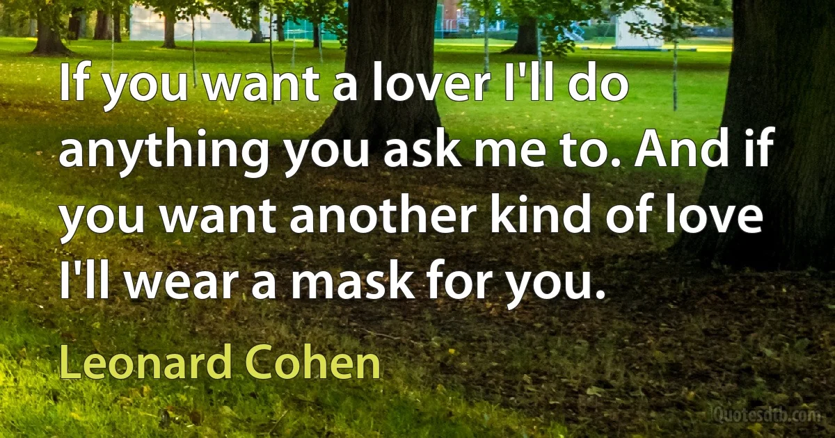 If you want a lover I'll do anything you ask me to. And if you want another kind of love I'll wear a mask for you. (Leonard Cohen)