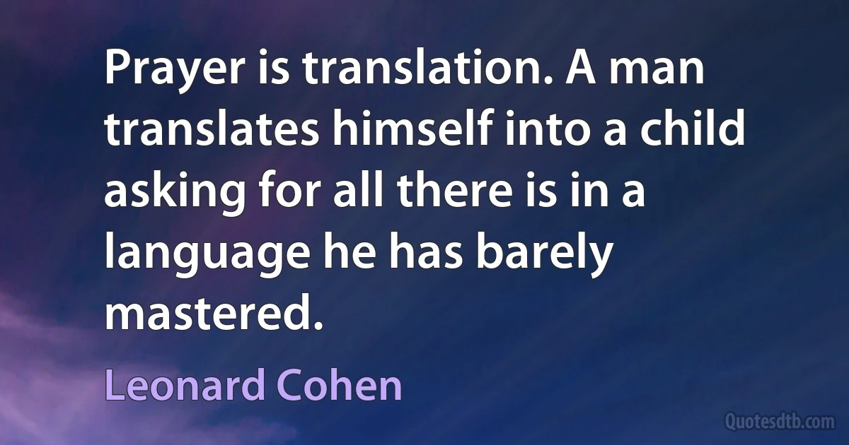 Prayer is translation. A man translates himself into a child asking for all there is in a language he has barely mastered. (Leonard Cohen)