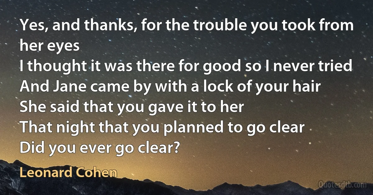 Yes, and thanks, for the trouble you took from her eyes
I thought it was there for good so I never tried
And Jane came by with a lock of your hair
She said that you gave it to her
That night that you planned to go clear
Did you ever go clear? (Leonard Cohen)