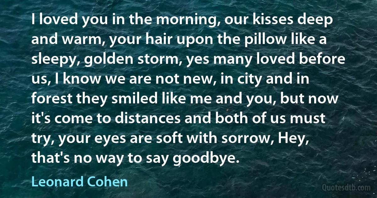 I loved you in the morning, our kisses deep and warm, your hair upon the pillow like a sleepy, golden storm, yes many loved before us, I know we are not new, in city and in forest they smiled like me and you, but now it's come to distances and both of us must try, your eyes are soft with sorrow, Hey, that's no way to say goodbye. (Leonard Cohen)