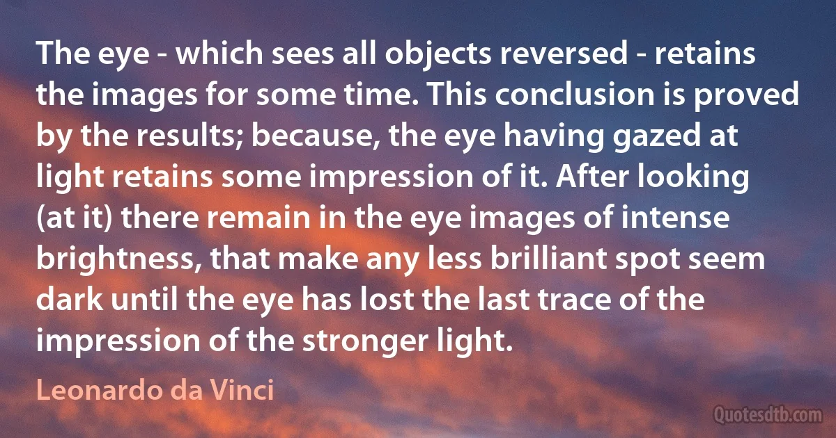 The eye - which sees all objects reversed - retains the images for some time. This conclusion is proved by the results; because, the eye having gazed at light retains some impression of it. After looking (at it) there remain in the eye images of intense brightness, that make any less brilliant spot seem dark until the eye has lost the last trace of the impression of the stronger light. (Leonardo da Vinci)