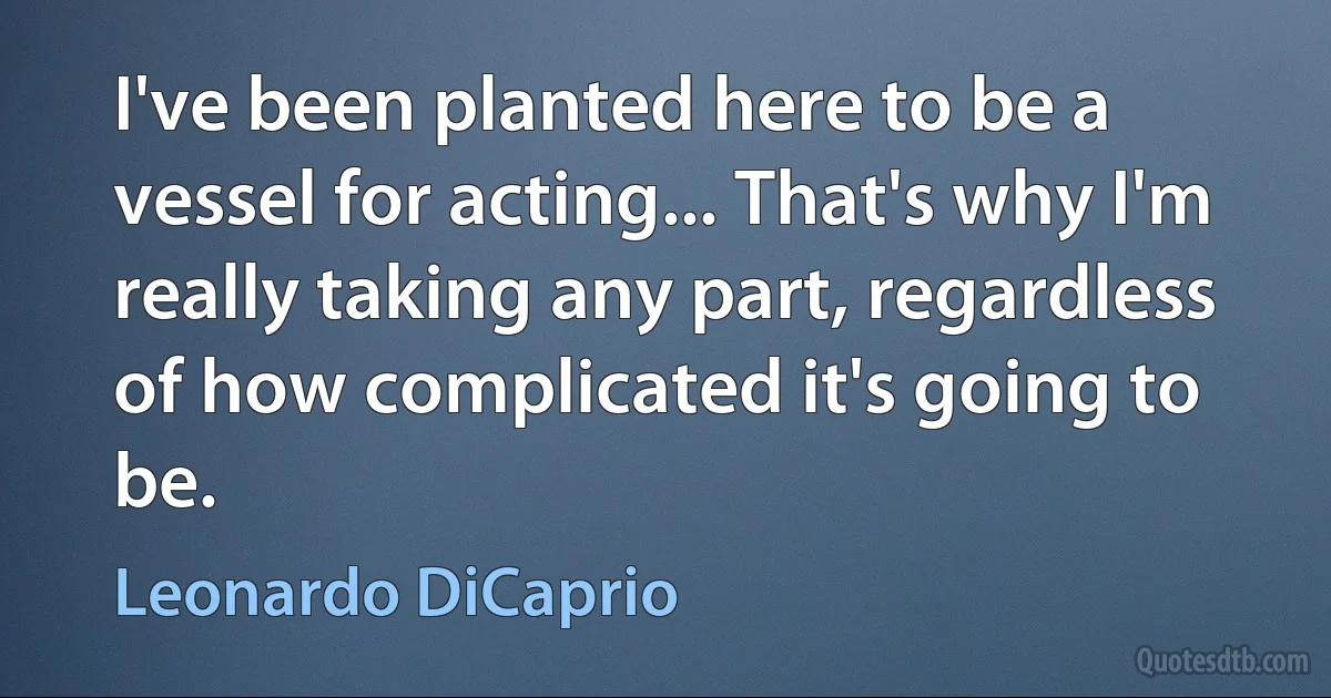 I've been planted here to be a vessel for acting... That's why I'm really taking any part, regardless of how complicated it's going to be. (Leonardo DiCaprio)