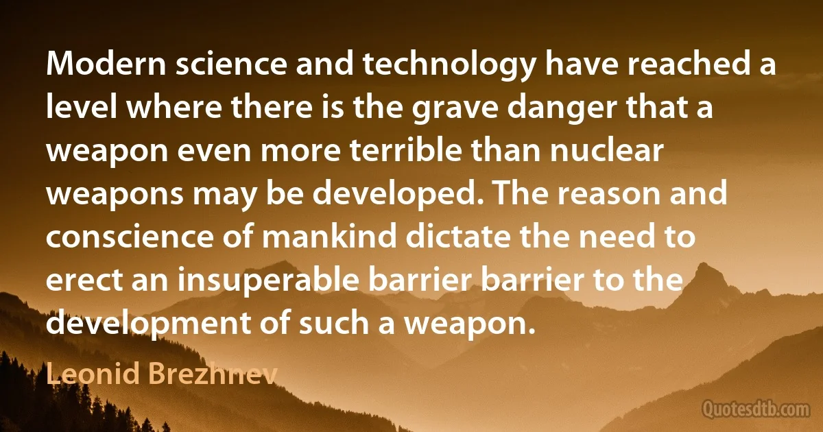 Modern science and technology have reached a level where there is the grave danger that a weapon even more terrible than nuclear weapons may be developed. The reason and conscience of mankind dictate the need to erect an insuperable barrier barrier to the development of such a weapon. (Leonid Brezhnev)