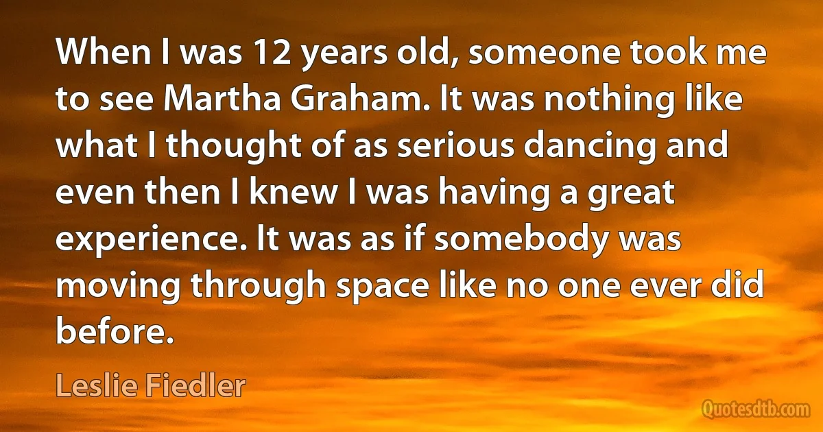 When I was 12 years old, someone took me to see Martha Graham. It was nothing like what I thought of as serious dancing and even then I knew I was having a great experience. It was as if somebody was moving through space like no one ever did before. (Leslie Fiedler)