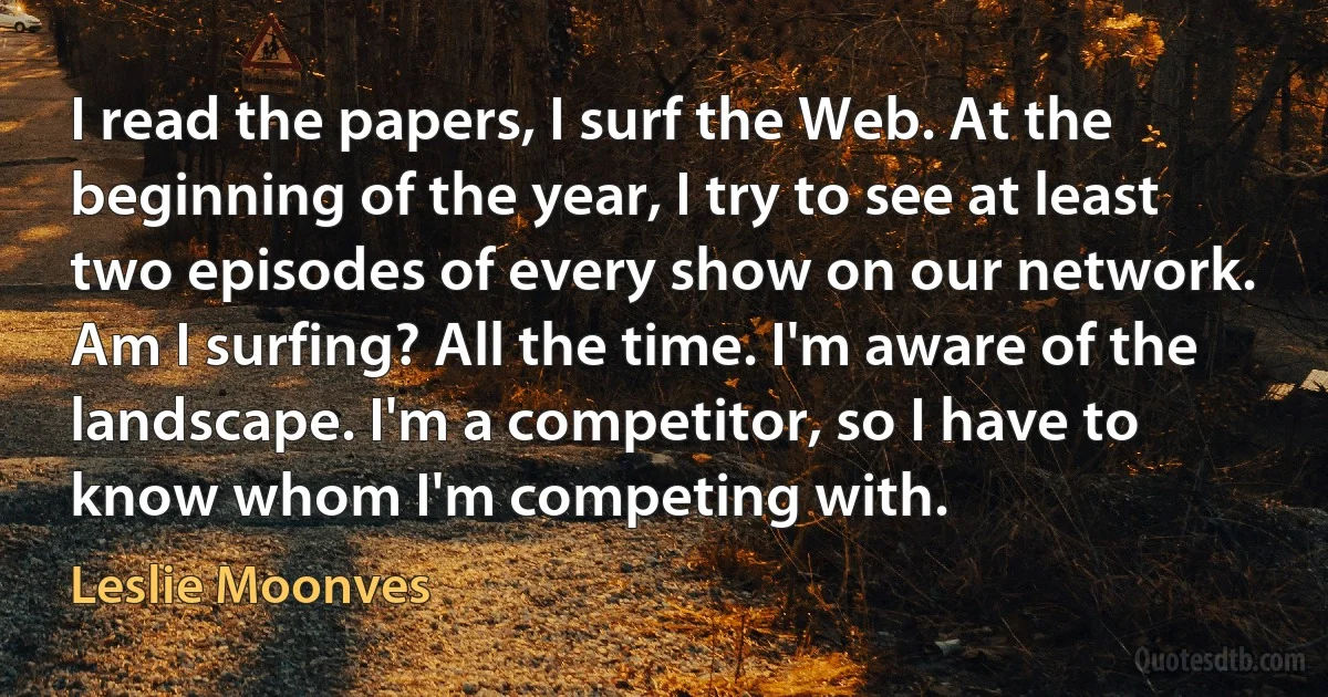 I read the papers, I surf the Web. At the beginning of the year, I try to see at least two episodes of every show on our network. Am I surfing? All the time. I'm aware of the landscape. I'm a competitor, so I have to know whom I'm competing with. (Leslie Moonves)