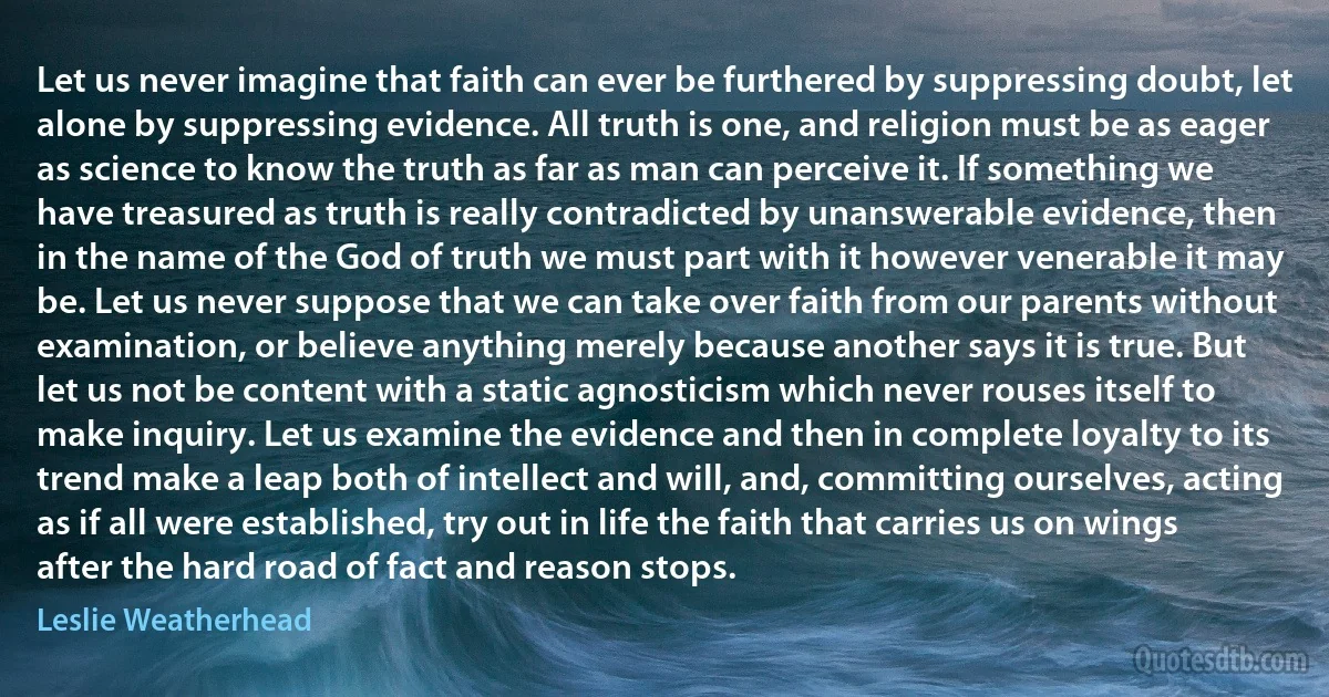 Let us never imagine that faith can ever be furthered by suppressing doubt, let alone by suppressing evidence. All truth is one, and religion must be as eager as science to know the truth as far as man can perceive it. If something we have treasured as truth is really contradicted by unanswerable evidence, then in the name of the God of truth we must part with it however venerable it may be. Let us never suppose that we can take over faith from our parents without examination, or believe anything merely because another says it is true. But let us not be content with a static agnosticism which never rouses itself to make inquiry. Let us examine the evidence and then in complete loyalty to its trend make a leap both of intellect and will, and, committing ourselves, acting as if all were established, try out in life the faith that carries us on wings after the hard road of fact and reason stops. (Leslie Weatherhead)